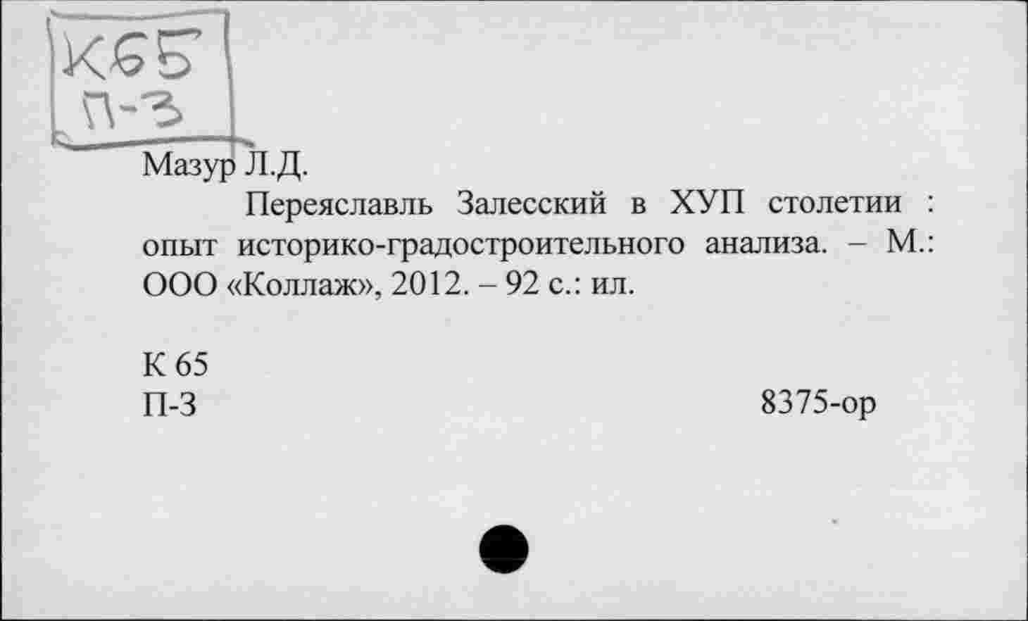 ﻿К^Б’
Мазур Л.Д.
Переяславль Залесский в ХУП столетии : опыт историко-градостроительного анализа. - М.: ООО «Коллаж», 2012. - 92 с.: ил.
К 65
П-3
8375-ор